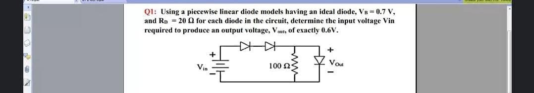 Q1: Using a piecewise linear diode models having an ideal diode, VB = 0.7 V,
and Rp = 20 Q for each diode in the circuit, determine the input voltage Vin
required to produce an output voltage, Vout, of exactly 0.6V.
Voul
Vin
100 2S
