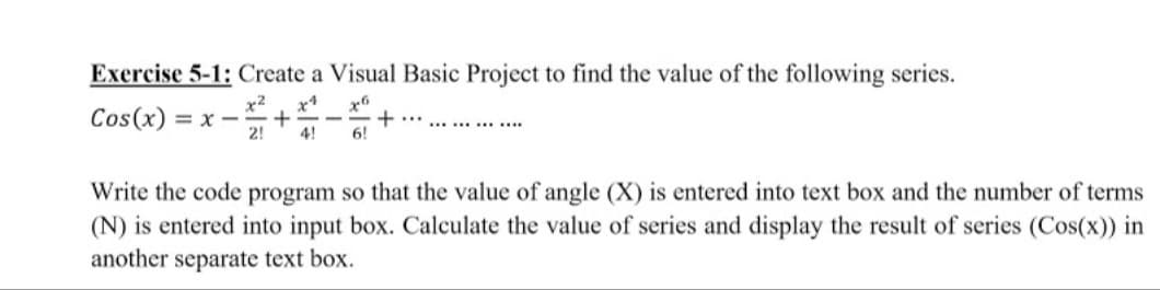 Exercise 5-1: Create a Visual Basic Project to find the value of the following series.
x2
= x-
2!
x4
x6
Cos(x)
4!
6!
Write the code program so that the value of angle (X) is entered into text box and the number of terms
(N) is entered into input box. Calculate the value of series and display the result of series (Cos(x)) in
another separate text box.
