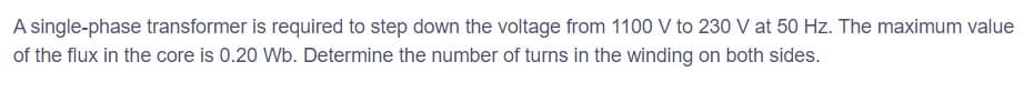 A single-phase transformer is required to step down the voltage from 1100 V to 230 V at 50 Hz. The maximum value
of the flux in the core is 0.20 Wb. Determine the number of turns in the winding on both sides.