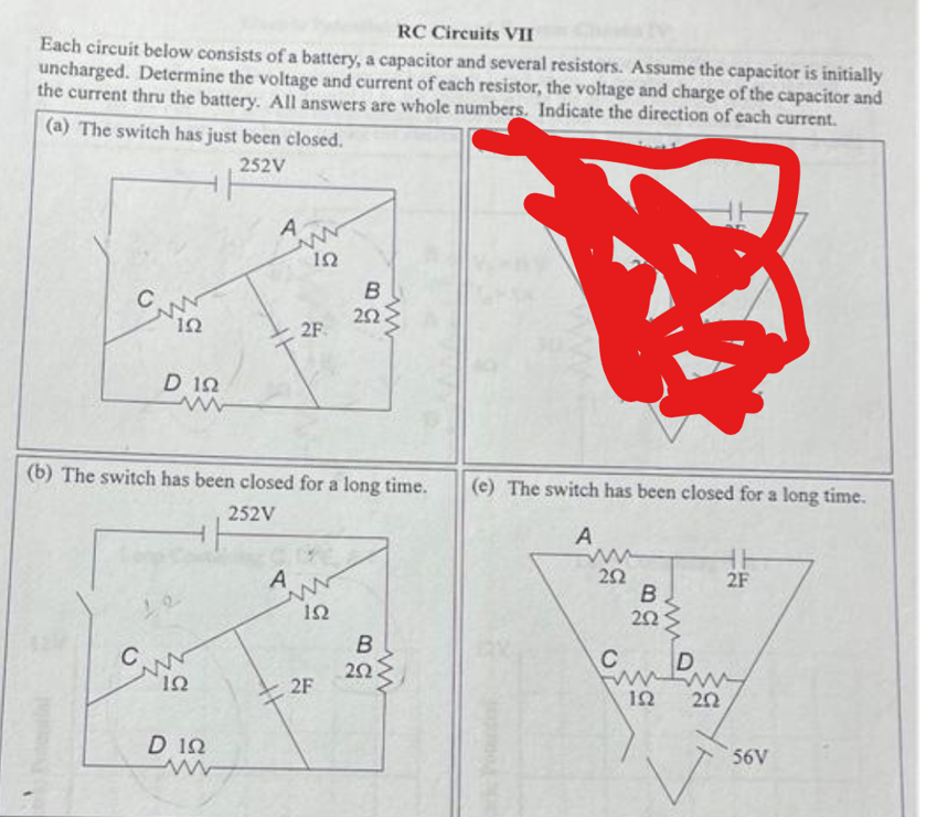 RC Circuits VII
Each circuit below consists of a battery, a capacitor and several resistors. Assume the capacitor is initially
uncharged. Determine the voltage and current of each resistor, the voltage and charge of the capacitor and
the current thru the battery. All answers are whole numbers. Indicate the direction of each current.
(a) The switch has just been closed.
252V
ΙΩ
L
D 122
ww
www
ΙΩ
A
D 122
www
ἸΩ
A
2F
(b) The switch has been closed for a long time.
252V
www
152
B
2F
292
a
B
ww
252
www
(e) The switch has been closed for a long time.
A
252
B.
202
ww
fump
192 202
2F
56V