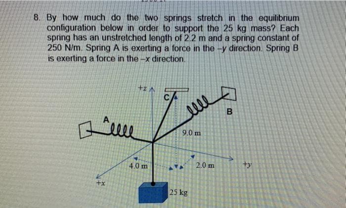 8. By how much do the two springs stretch in the equilibrium
configuration below in order to support the 25 kg mass? Each
spring has an unstretched length of 2.2 m and a spring constant of
250 N/m. Spring A is exerting a force in the -y direction. Spring B
is exerting a force in the-x direction.
+zA
B
+x
4.0 m
elle
9.0 m
25 kg
2.0 m
ty
