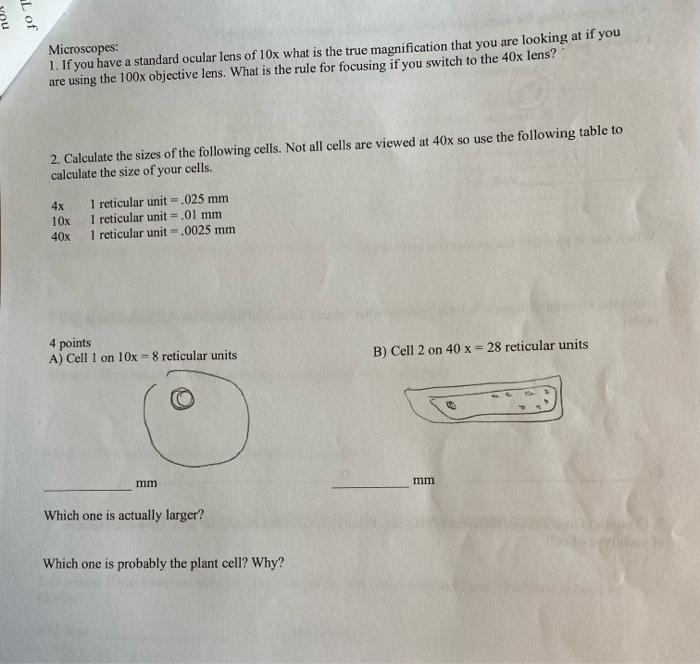 L of
Microscopes:
1. If you have a standard ocular lens of 10x what is the true magnification that you are looking at if you
are using the 100x objective lens. What is the rule for focusing if you switch to the 40x lens?
2. Calculate the sizes of the following cells. Not all cells are viewed at 40x so use the following table to
calculate the size of your cells.
4x
1 reticular unit = .025 mm
10x
1 reticular unit =
.01 mm
40x
1 reticular unit-.0025 mm
4 points
A) Cell 1 on 10x=8 reticular units
B) Cell 2 on 40 x = 28 reticular units
mm
mm
Which one is actually larger?
Which one is probably the plant cell? Why?