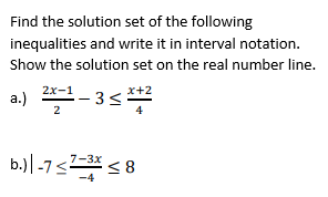 Find the solution set of the following
inequalities and write it in interval notation.
Show the solution set on the real number line.
a.) -3<*
2x-1
x+2
4
b.)|-7<* < 8
7-3x

