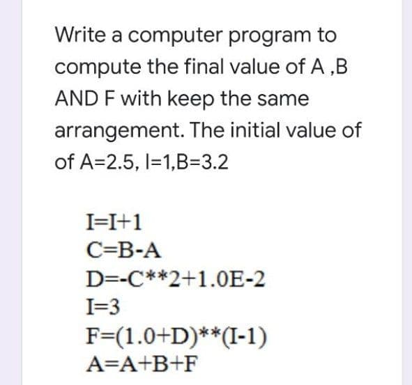 Write a computer program to
compute the final value of A ,B
AND F with keep the same
arrangement. The initial value of
of A=2.5, I=1,B3.2
I=I+1
C=B-A
D=-C**2+1.0E-2
I=3
F=(1.0+D)**(I-1)
A=A+B+F
