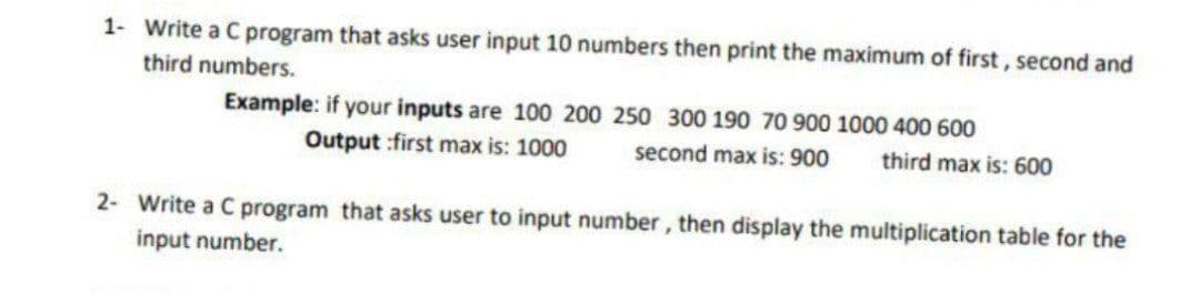 1- Write a C program that asks user input 10 numbers then print the maximum of first, second and
third numbers.
Example: if your inputs are 100 200 250 300 190 70 900 1000 400 600
Output :first max is: 1000
second max is: 900
third max is: 600
2- Write a C program that asks user to input number, then display the multiplication table for the
input number.
