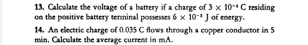 13. Calculate the voltage of a battery if a charge of 3 x 10-4 C residing
on the positive battery terminal possesses 6 x 10-² J of energy.
14. An electric charge of 0.035 C flows through a copper conductor in 5
min. Calculate the averagc current in mA.
