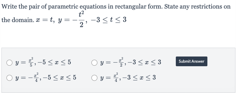 Write the pair of parametric equations in rectangular form. State any restrictions on
the domain.x = t, y =
-3≤t≤3
○ y = ², -5 ≤ x ≤ 5
○ y = -², -5 ≤ x ≤ 5
t²
2
2
y = − ²2², −3 ≤ x ≤ 3
○ y = 2², -3 ≤ x ≤ 3
4
Submit Answer