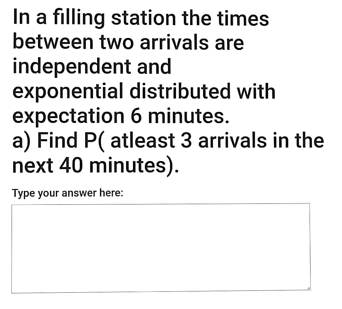 In a filling station the times
between two arrivals are
independent and
exponential distributed with
expectation 6 minutes.
a) Find P( atleast 3 arrivals in the
next 40 minutes).
Type your answer here:
