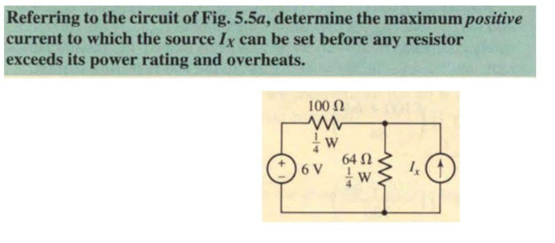 Referring to the circuit of Fig.5.5a, determine the maximum positive
current to which the source Ix can be set before any resistor
exceeds its power rating and overheats.
100 N
Oov .O
64 N
6 V
