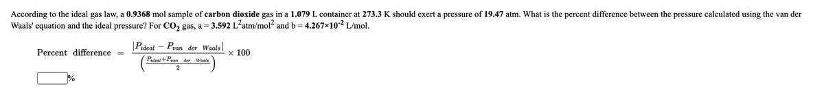 According to the ideal gas law, a 0.9368 mol sample of carbon dioxide gas in a 1.079 L container at 273.3 K should exert a pressure of 19.47 atm. What is the percent difference between the pressure calculated using the van der
Waals' equation and the ideal pressure? For CO, gas, a = 3.592 L-atm/mol2 and b = 4.267x10-2 L/mol.
|Pideal – Pvan der Waals
Percent difference
х 100
Pideal +Pvan der Waals
