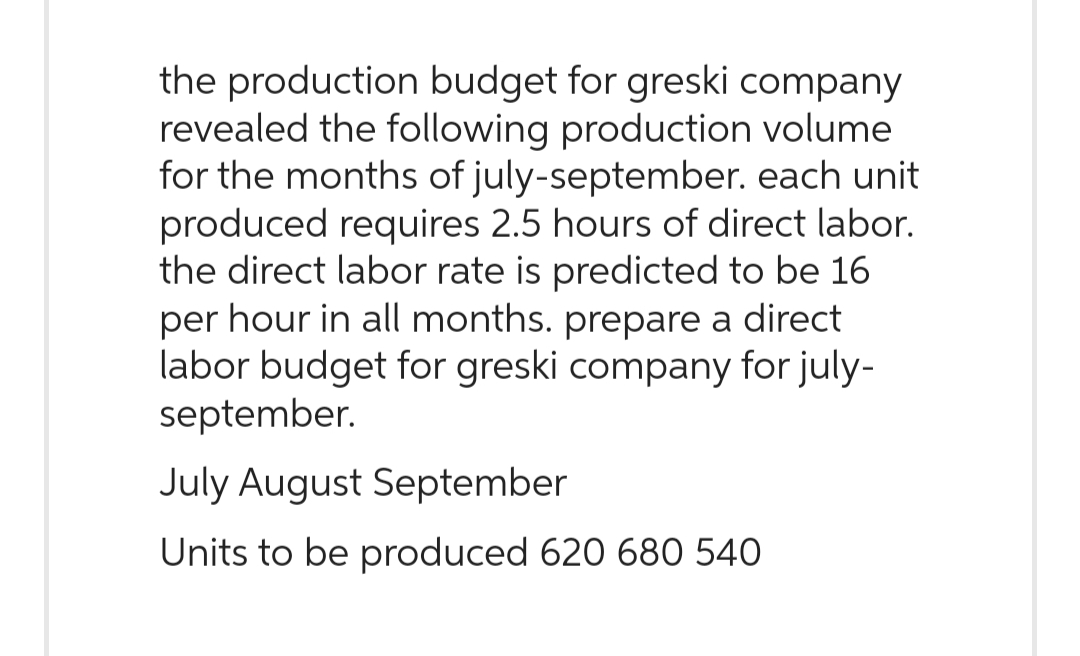 the production budget for greski company
revealed the following production volume
for the months of july-september. each unit
produced requires 2.5 hours of direct labor.
the direct labor rate is predicted to be 16
per hour in all months. prepare a direct
labor budget for greski company for july-
september.
July August September
Units to be produced 620 680 540