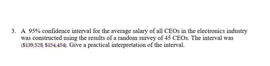 3. A 95% confidence interval for the average salary of all CEOS in the electronics industry
was constructed using the results of a random survey of 45 CEOS. The interval was
($139,528, $154,454). Give a practical interpretation of the interval.

