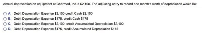 Annual depreciation on equipment at Charmed, Inc.is $2,100. The adjusting entry to record one month's worth of depreciation would be:
A. Debit Depreciation Expense $2,100 credit Cash $2, 100
B. Debit Depreciation Expense $175, credit Cash $175
C. Debit Depreciation Expense $2,100, credit Accumulated Depreciation $2,100
D. Debit Depreciation Expense $175, credit Accumulated Depreciation $175
O000
