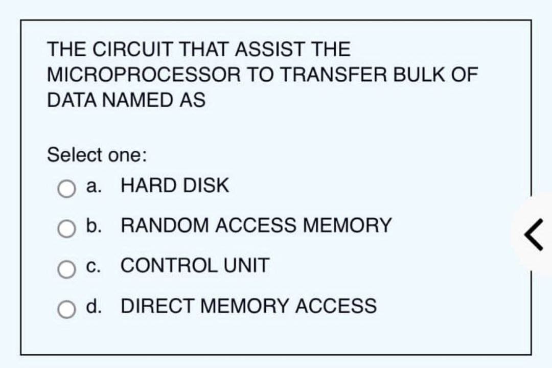 THE CIRCUIT THAT ASSIST THE
MICROPROCESSOR TO TRANSFER BULK OF
DATA NAMED AS
Select one:
a. HARD DISK
b. RANDOM ACCESS MEMORY
O C. CONTROL UNIT
d. DIRECT MEMORY ACCESS