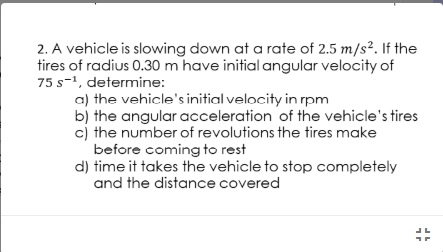 2. A vehicle is slowing down at a rate of 2.5 m/s². If the
tires of radius 0.30 m have initial angular velocity of
75 s-1, determine:
a) the vehicle's initial velocity in rpm
b) the angular acceleration of the vehicle's tires
cj the number of revolutions the tires make
before coming to rest
d) time it takes the vehicle to stop completely
and the distance covered
