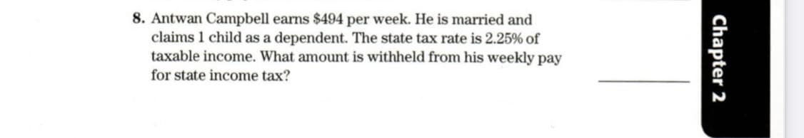 8. Antwan Campbell earns $494 per week. He is married and
claims 1 child as a dependent. The state tax rate is 2.25% of
taxable income. What amount is withheld from his weekly pay
for state income tax?
Chapter 2
