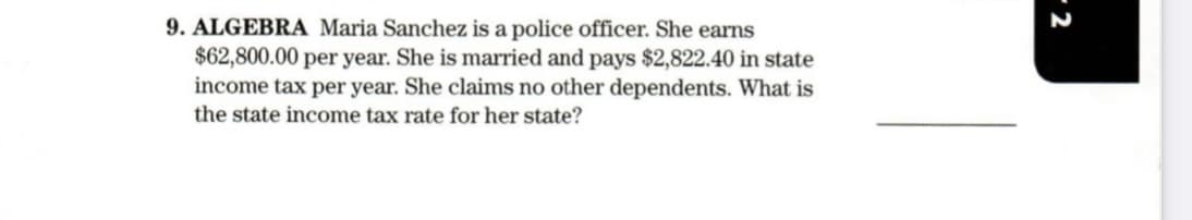 9. ALGEBRA Maria Sanchez is a police officer. She earns
$62,800.00 per year. She is married and pays $2,822.40 in state
income tax per year. She claims no other dependents. What is
the state income tax rate for her state?
- 2
