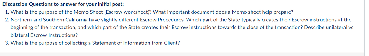 Discussion Questions to answer for your initial post:
1. What is the purpose of the Memo Sheet (Escrow worksheet)? What important document does a Memo sheet help prepare?
2. Northern and Southern California have slightly different Escrow Procedures. Which part of the State typically creates their Escrow instructions at the
beginning of the transaction, and which part of the State creates their Escrow instructions towards the close of the transaction? Describe unilateral vs
bilateral Escrow Instructions?
3. What is the purpose of collecting a Statement of Information from Client?