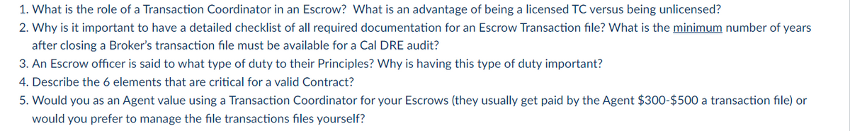1. What is the role of a Transaction Coordinator in an Escrow? What is an advantage of being a licensed TC versus being unlicensed?
2. Why is it important to have a detailed checklist of all required documentation for an Escrow Transaction file? What is the minimum number of years
after closing a Broker's transaction file must be available for a Cal DRE audit?
3. An Escrow officer is said to what type of duty to their Principles? Why is having this type of duty important?
4. Describe the 6 elements that are critical for a valid Contract?
5. Would you as an Agent value using a Transaction Coordinator for your Escrows (they usually get paid by the Agent $300-$500 a transaction file) or
would you prefer to manage the file transactions files yourself?
