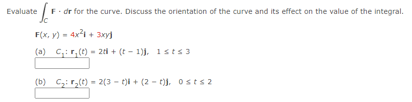 Evaluate
F. dr for the curve. Discuss the orientation of the curve and its effect on the value of the integral.
F(x, y) = 4x?i + 3xyj
(a)
C;: r, (t) = 2ti + (t – 1)j, 1 sts 3
(b) C,: r,(t) = 2(3 – t)i + (2 - t)j, 0sts 2
