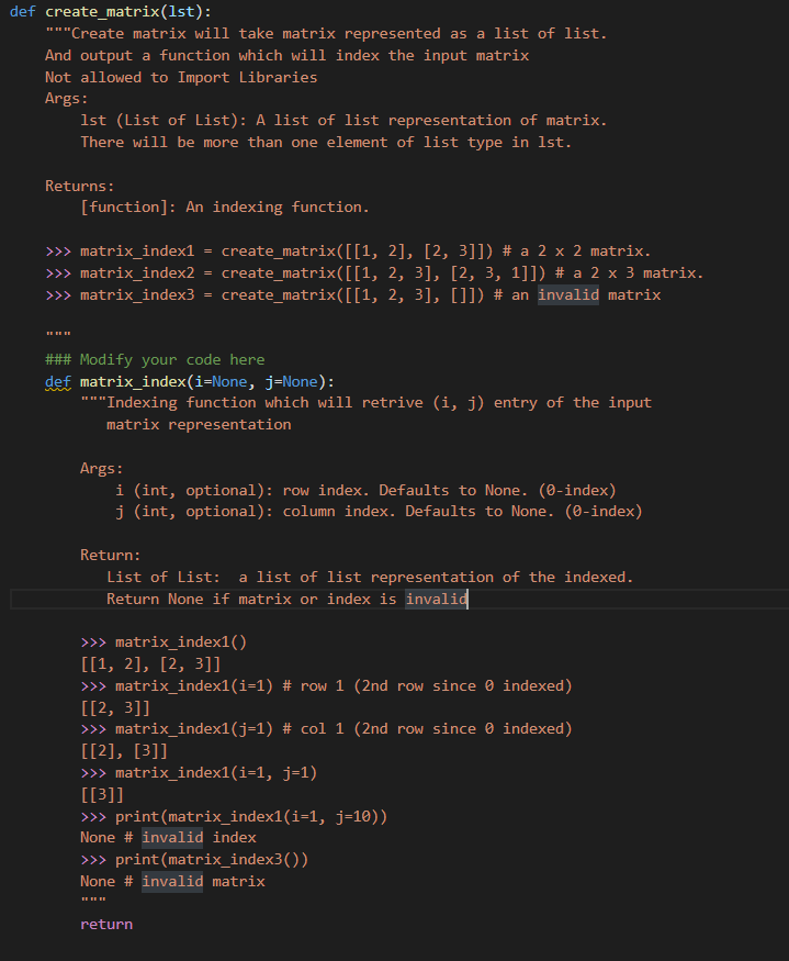 def create_matrix(1st):
"""Create matrix will take matrix represented as a list of list.
And output a function which will index the input matrix
Not allowed to Import Libraries
Args:
1st (List of List): A list of list representation of matrix.
There will be more than one element of list type in 1st.
Returns:
[function]: An indexing function.
>>> matrix_index1 = create_matrix([[1, 2], [2, 3]]) # a 2 x 2 matrix.
create_matrix([[1, 2, 3], [2, 3, 1]]) # a 2 x 3 matrix.
>> matrix_index3 = create_matrix([[1, 2, 3], []]) # an invalid matrix
>>> matrix_index2
### Modify your code here
def matrix_index(i=None, j=None):
"*"Indexing function which will retrive (i, j) entry of the input
matrix representation
Args:
i (int, optional): row index. Defaults to None. (0-index)
j (int, optional): column index. Defaults to None. (0-index)
Return:
List of List:
a list of list representation of the indexed.
Return None if matrix or index is invalid
>> matrix_index1()
[[1, 2], [2, 3]]
>> matrix_index1(i=1) # row 1 (2nd row since 0 indexed)
[[2, 3]]
>>> matrix_index1(j=1) # col 1 (2nd row since 0 indexed)
[[2], [3]]
>>> matrix_index1(i=1, j=1)
[[3]]
>> print(matrix_index1(i=1, j=10))
None # invalid index
>> print(matrix_index3())
None # invalid matrix
return
