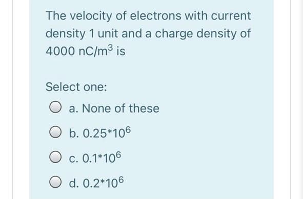 The velocity of electrons with current
density 1 unit and a charge density of
4000 nC/m3 is
Select one:
a. None of these
b. 0.25*106
c. 0.1*106
O d. 0.2*106
