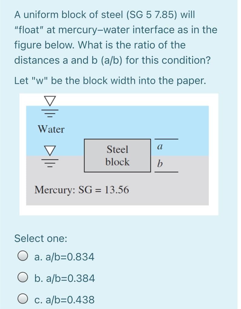 A uniform block of steel (SG 5 7.85) will
"float" at mercury-water interface as in the
figure below. What is the ratio of the
distances a and b (a/b) for this condition?
Let "w" be the block width into the paper.
Water
Steel
a
block
Mercury: SG = 13.56
%3D
Select one:
O a. a/b=0.834
b. a/b=0.384
O c. a/b=0.438
