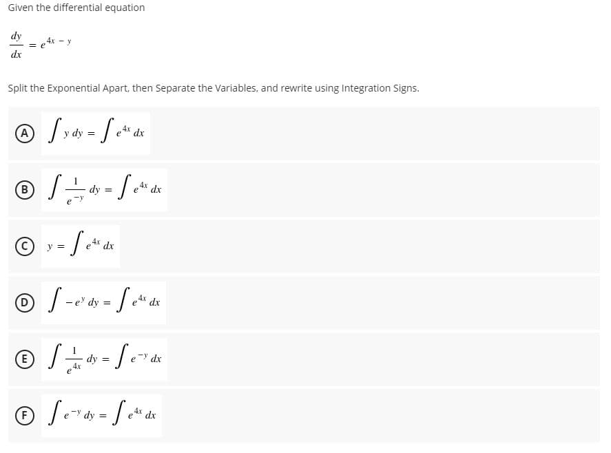 Given the differential equation
dy
4x - y
dx
Split the Exponential Apart, then Separate the Variables, and rewrite using Integration Signs.
e4x dx
dy
dy =
e4x dx
B
dx
V =
-e dy
e4* dx
E)
dy =
dx
F
dy
4x dx
