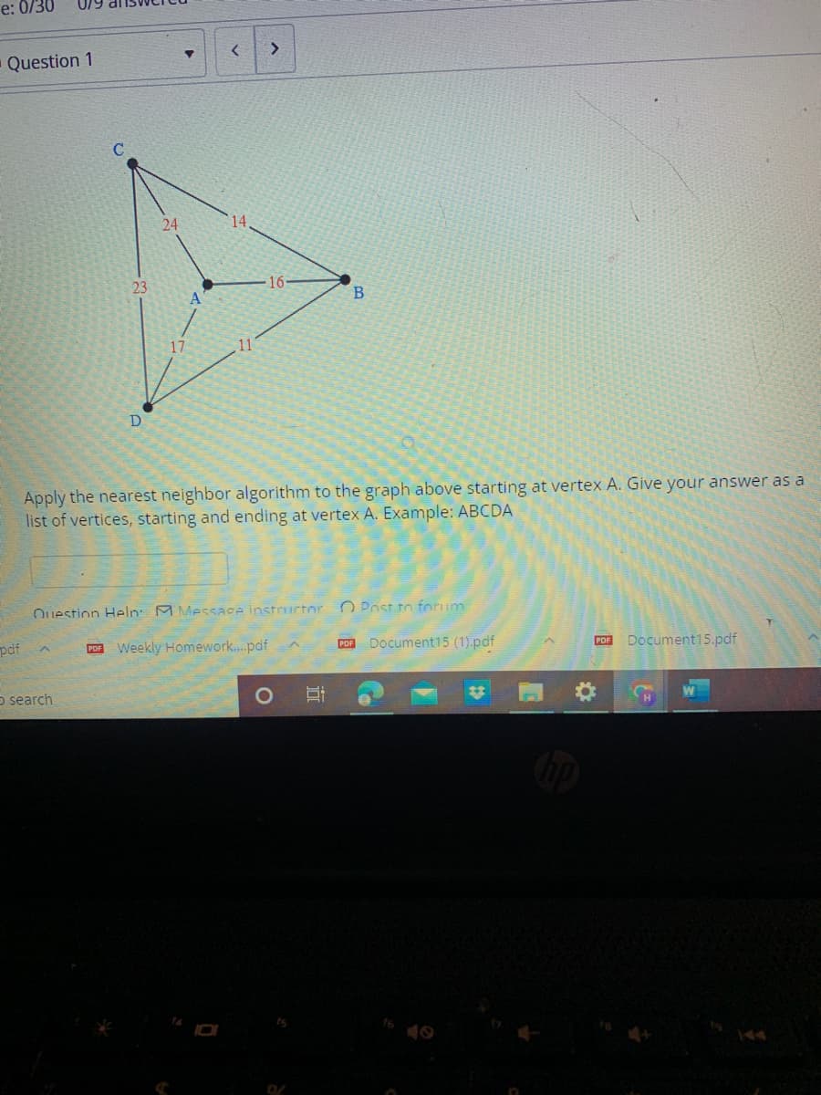 e: 0/30
Question 1
pdf
23
D
O search
24
A
<
14
>
Apply the nearest neighbor algorithm to the graph above starting at vertex A. Give your answer as a
list of vertices, starting and ending at vertex A. Example: ABCDA
Question Help Message instructor
PDF Weekly Homework....pdf
O
B
E
PDF
Post to forum.
Document15 (1).pdf
PDF Document15.pdf