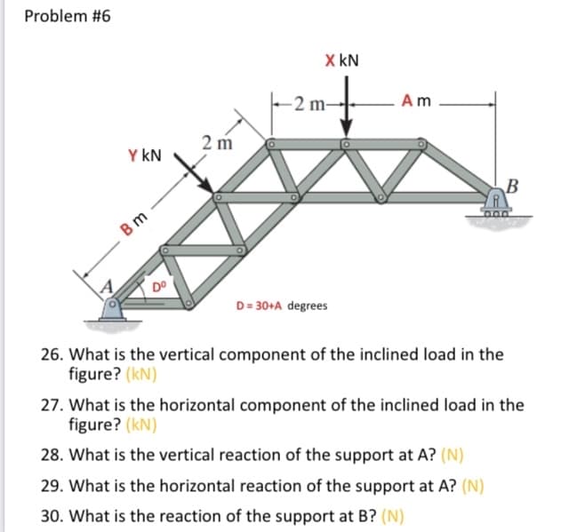 Problem #6
X kN
2 m-
Am
2 m
Y kN
В m
D= 30+A degrees
26. What is the vertical component of the inclined load in the
figure? (kN)
27. What is the horizontal component of the inclined load in the
figure? (kN)
28. What is the vertical reaction of the support at A? (N)
29. What is the horizontal reaction of the support at A? (N)
30. What is the reaction of the support at B? (N)
