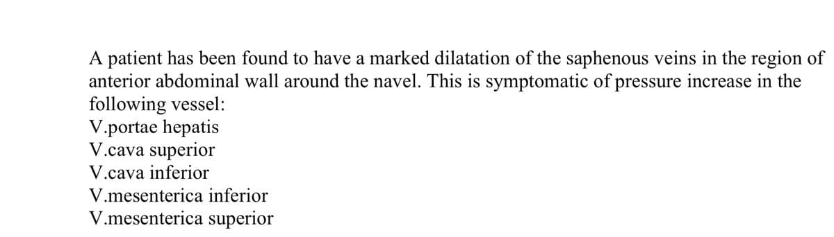 A patient has been found to have a marked dilatation of the saphenous veins in the region of
anterior abdominal wall around the navel. This is symptomatic of pressure increase in the
following vessel:
V.portae hepatis
V.cava superior
V.cava inferior
V.mesenterica inferior
V.mesenterica superior