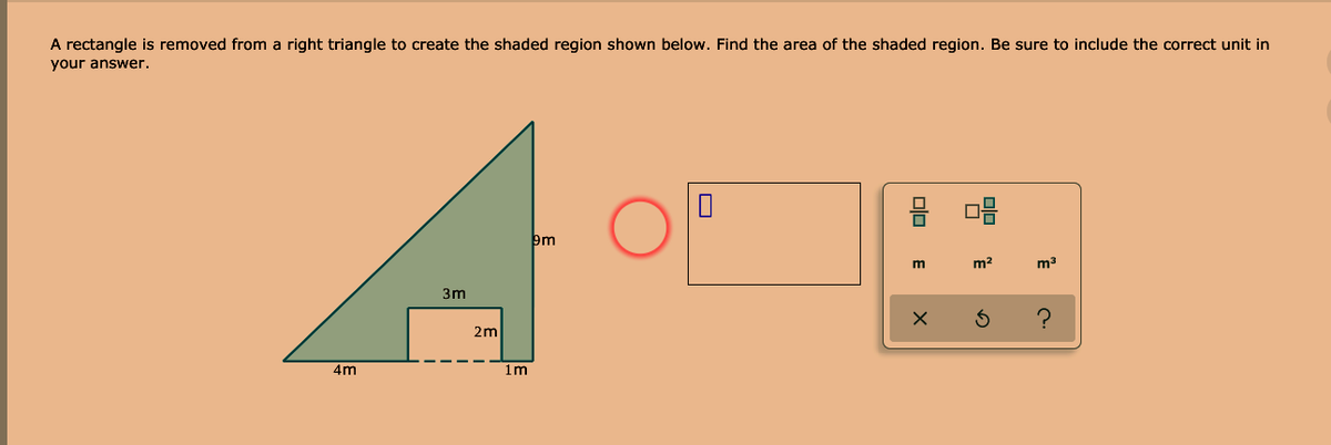 A rectangle is removed from a right triangle to create the shaded region shown below. Find the area of the shaded region. Be sure to include the correct unit in
your answer.
m2
m3
3m
2m
4m
1m
Olo
olo
