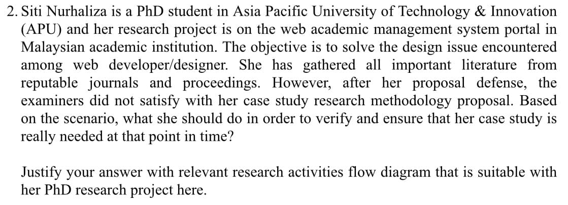 2. Siti Nurhaliza is a PhD student in Asia Pacific University of Technology & Innovation
(APU) and her research project is on the web academic management system portal in
Malaysian academic institution. The objective is to solve the design issue encountered
among web developer/designer. She has gathered all important literature from
reputable journals and proceedings. However, after her proposal defense, the
examiners did not satisfy with her case study research methodology proposal. Based
on the scenario, what she should do in order to verify and ensure that her case study is
really needed at that point in time?
Justify your answer with relevant research activities flow diagram that is suitable with
her PhD research project here.
