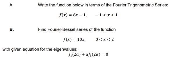 А.
Write the function below in terms of the Fourier Trigonometric Series:
f(x) — 6х — 1,
-1<x<1
В.
Find Fourier-Bessel series of the function
f(x) = 10x,
0< x < 2
with given equation for the eigenvalues:
J1(2a) + aJ1(2a) = 0
