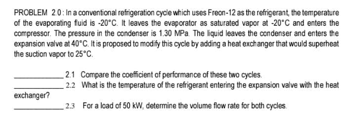 PROBLEM 2.0: In a conventional refrigeration cycle which uses Freon-12 as the refrigerant, the temperature
of the evaporating fluid is -20°C. It leaves the evaporator as saturated vapor at -20°C and enters the
compressor. The pressure in the condenser is 1.30 MPa. The liquid leaves the condenser and enters the
expansion valve at 40°C. It is proposed to modify this cycle by adding a heat exchanger that would superheat
the suction vapor to 25°C.
2.1 Compare the coefficient of performance of these two cycles.
2.2 What is the temperature of the refrigerant entering the expansion valve with the heat
exchanger?
2.3 For a load of 50 kW, determine the volume flow rate for both cycles.
