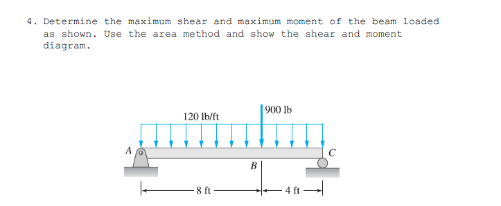 4. Determine the maximum shear and maximum moment of the beam loaded
as shown. Use the area method and show the shear and moment
diagram.
| 900 lb
120 lb/ft
A
B
8 ft
- 4 ft
