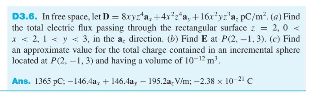 D3.6. In free space, let D = 8xyz*a, +4x²z*a,+16x²yz°a, pC/m². (a) Find
the total electric flux passing through the rectangular surface z = 2, 0 <
x < 2, 1 < y < 3, in the a direction. (b) Find E at P(2, -1, 3). (c) Find
an approximate value for the total charge contained in an incremental sphere
located at P(2, -1, 3) and having a volume of 10-12 m³.
Ans. 1365 pC; -146.4ax + 146.4ay – 195.2a, V/m; -2.38 x 10-21 C
