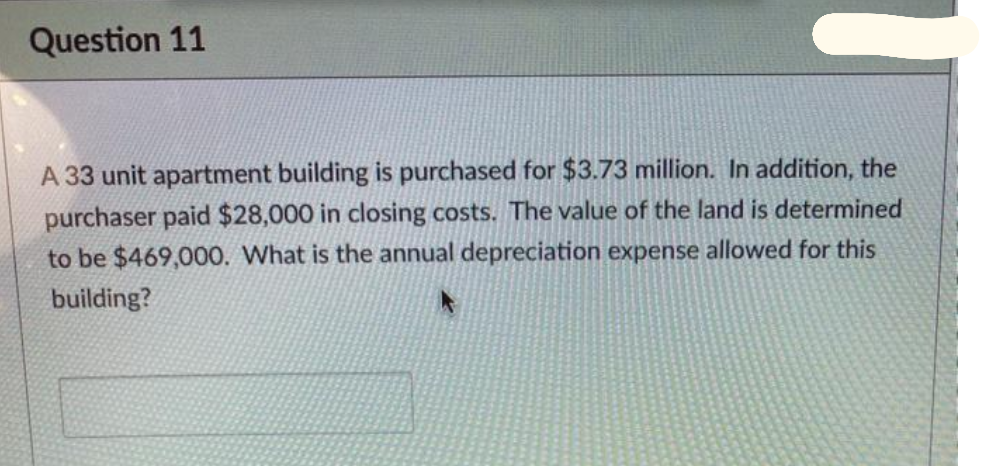 Question 11
A 33 unit apartment building is purchased for $3.73 million. In addition, the
purchaser paid $28,000 in closing costs. The value of the land is determined
to be $469,000. What is the annual depreciation expense allowed for this
building?
