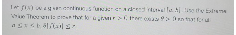 Let f(x) be a given continuous function on a closed interval [a, b]. Use the Extreme
Value Theorem to prove that for a givenr > 0 there exists 0 > 0 so that for all
a <x < b, 0\f(x)| <r.
