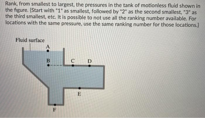 Rank, from smallest to largest, the pressures in the tank of motionless fluid shown in
the figure. {Start with "1" as smallest, followed by "2" as the second smallest, "3" as
the third smallest, etc. It is possible to not use all the ranking number available. For
locations with the same pressure, use the same ranking number for those locations.}
Fluid surface
D
