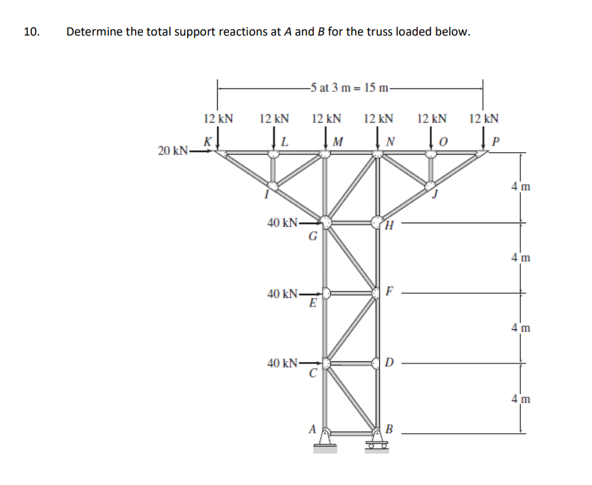 10.
Determine the total support reactions at A and B for the truss loaded below.
-5 at 3 m = 15 m-
12 kN
12 kN
12 kN
12 kN
12 kN
12 kN
K
20 kN-
L
M
N
P
4 'm
40 kNS
G
4 m
F
40 kN-
E
4'm
40 kN
D
4 m
B
J.
