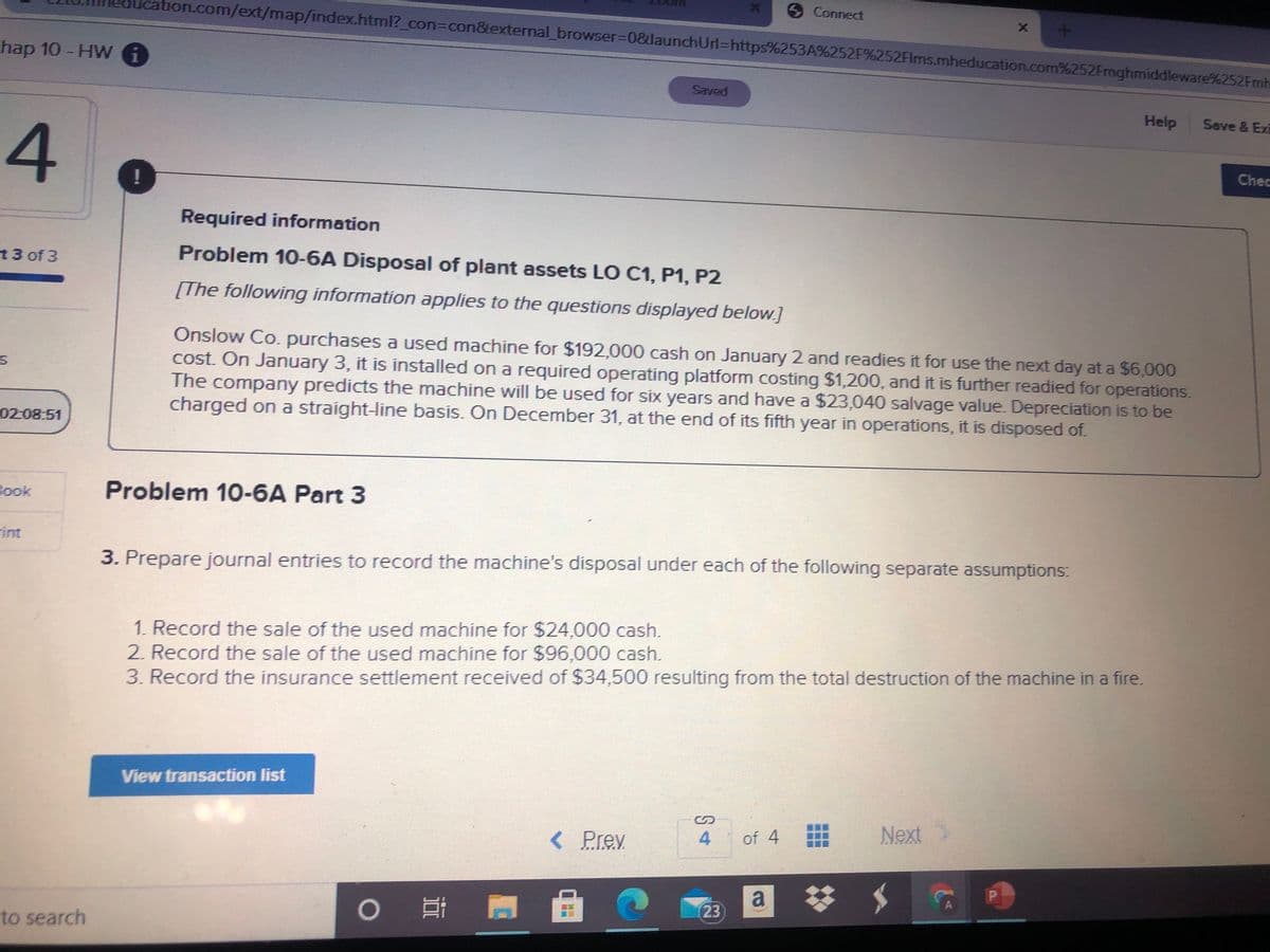 Connect
tion.com/ext/map/index.html?_con%3Dcon&external browser%3D0&launchUrl%=https%253A%252F%252FIms.mheducation.com%252Fmghmiddleware%252Fmh
hap 10 - HW 6
Saved
Help
Save & Exi
4.
Chec
Required information
13 of 3
Problem 10-6A Disposal of plant assets LO C1, P1, P2
[The following information applies to the questions displayed below.]
Onslow Co. purchases a used machine for $192,000 cash on January 2 and readies it for use the next day at a $6,000
cost. On January 3, it is installed on a required operating platform costing $1,200, and it is further readied for operations.
The company predicts the machine will be used for six years and have a $23,040 salvage value. Depreciation is to be
charged on a straight-line basis. On December 31, at the end of its fifth year in operations, it is disposed of.
02-08:51
Book
Problem 10-6A Part 3
int
3. Prepare journal entries to record the machine's disposal under each of the following separate assumptions:
1. Record the sale of the used machine for $24,000 cash.
2. Record the sale of the used machine for $96,000 cash.
3. Record the insurance settlement received of $34,500 resulting from the total destruction of the machine in a fire.
View transaction list
%24
< Prey
4
of 4
Next
a
23
to search

