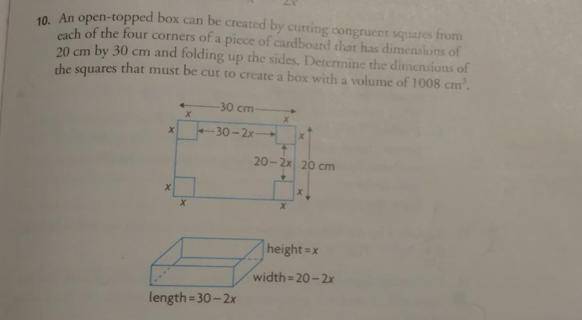 10. An open-topped box can be created by cutting congruert squares from
each of the four corners of a piece of cardboard that has dimensions of
20 cm by 30 cm and folding up the sides. Detcrmine the dimnensions of
the squares that must be cut to create a box with a volume of 1008 cm.
30 cm
-30-2x-
20-2x 20 cm
height=x
width= 20-2x
%3D
length= 30- 2x
