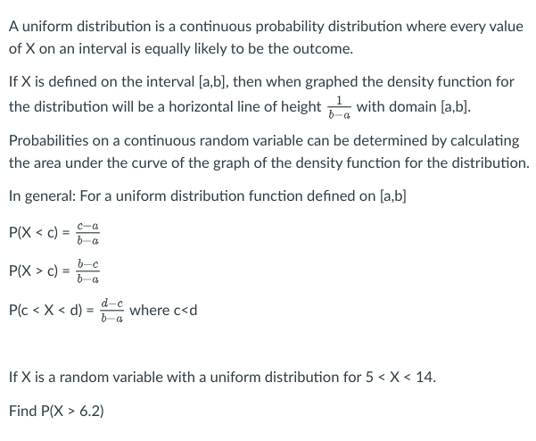 A uniform distribution is a continuous probability distribution where every value
of X on an interval is equally likely to be the outcome.
If X is defined on the interval [a,b], then when graphed the density function for
the distribution will be a horizontal line of height with domain [a,b].
Probabilities on a continuous random variable can be determined by calculating
the area under the curve of the graph of the density function for the distribution.
In general: For a uniform distribution function defined on [a,b]
P(X < c) =
P(X> c)
=
b-a
b-c
b-a
P(c < X < d) =
d-c
b-a
where c<d
If X is a random variable with a uniform distribution for 5 < X < 14.
Find P(X> 6.2)