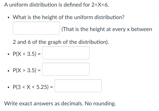 A uniform distribution is defined for 2<x<6.
• What is the height of the uniform distribution?
2 and 6 of the graph of the distribution).
P(X < 3.5) =
P(X> 3.5) =
(That is the height at every x between
P(3 < X < 5.25) =
Write exact answers as decimals. No rounding.