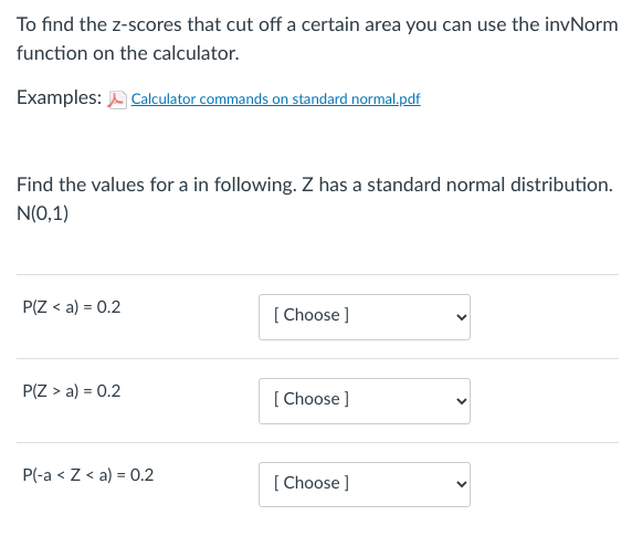 To find the z-scores that cut off a certain area you can use the invNorm
function on the calculator.
Examples: Calculator commands on standard normal.pdf
Find the values for a in following. Z has a standard normal distribution.
N(0,1)
P(Z < a) = 0.2
P(Z > a) = 0.2
P(-a < Z < a) = 0.2
[Choose ]
[Choose ]
[Choose ]
<