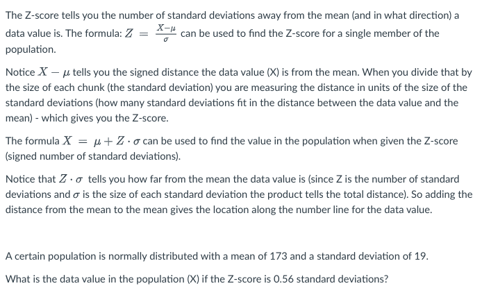 The Z-score tells you the number of standard deviations away from the mean (and in what direction) a
data value is. The formula: Z = X can be used to find the Z-score for a single member of the
population.
Notice X - μ tells you the signed distance the data value (X) is from the mean. When you divide that by
the size of each chunk (the standard deviation) you are measuring the distance in units of the size of the
standard deviations (how many standard deviations fit in the distance between the data value and the
mean) - which gives you the Z-score.
The formula X = μ+Z-o can be used to find the value in the population when given the Z-score
(signed number of standard deviations).
Notice that Z. tells you how far from the mean the data value is (since Z is the number of standard
deviations and is the size of each standard deviation the product tells the total distance). So adding the
distance from the mean to the mean gives the location along the number line for the data value.
A certain population is normally distributed with a mean of 173 and a standard deviation of 19.
What is the data value in the population (X) if the Z-score is 0.56 standard deviations?