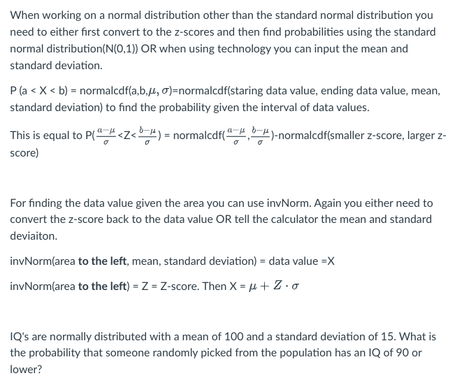 When working on a normal distribution other than the standard normal distribution you
need to either first convert to the z-scores and then find probabilities using the standard
normal distribution (N(0,1)) OR when using technology you can input the mean and
standard deviation.
P (a < X < b) = normalcdf(a,b,, σ)=normalcdf(staring data value, ending data value, mean,
standard deviation) to find the probability given the interval of data values.
)-normalcdf(smaller z-score, larger z-
This is equal to P(<Z<b=) = normalcdf(
score)
a f
For finding the data value given the area you can use invNorm. Again you either need to
convert the z-score back to the data value OR tell the calculator the mean and standard
deviaiton.
invNorm(area to the left, mean, standard deviation) = data value =X
invNorm(area to the left) = Z = Z-score. Then X = μ + Z.o
IQ's are normally distributed with a mean of 100 and a standard deviation of 15. What is
the probability that someone randomly picked from the population has an IQ of 90 or
lower?