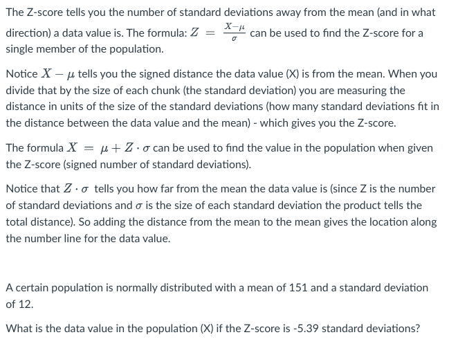 The Z-score tells you the number of standard deviations away from the mean (and in what
X-μ
** can be used to find the Z-score for a
=
direction) a data value is. The formula: Z
single member of the population.
Notice X - μ tells you the signed distance the data value (X) is from the mean. When you
divide that by the size of each chunk (the standard deviation) you are measuring the
distance in units of the size of the standard deviations (how many standard deviations fit in
the distance between the data value and the mean) - which gives you the Z-score.
The formula X = μ+Z-o can be used to find the value in the population when given
the Z-score (signed number of standard deviations).
Notice that Z. tells you how far from the mean the data value is (since Z is the number
of standard deviations and o is the size of each standard deviation the product tells the
total distance). So adding the distance from the mean to the mean gives the location along
the number line for the data value.
A certain population is normally distributed with a mean of 151 and a standard deviation
of 12.
What is the data value in the population (X) if the Z-score is -5.39 standard deviations?