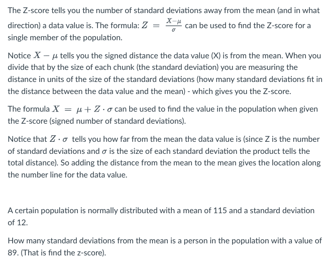 The Z-score tells you the number of standard deviations away from the mean (and in what
X-μ
can be used to find the Z-score for a
direction) a data value is. The formula: Z
single member of the population.
Notice X - μ tells you the signed distance the data value (X) is from the mean. When you
divide that by the size of each chunk (the standard deviation) you are measuring the
distance in units of the size of the standard deviations (how many standard deviations fit in
the distance between the data value and the mean) - which gives you the Z-score.
The formula X = μ+Z-o can be used to find the value in the population when given
the Z-score (signed number of standard deviations).
Notice that Z. tells you how far from the mean the data value is (since Z is the number
of standard deviations and o is the size of each standard deviation the product tells the
total distance). So adding the distance from the mean to the mean gives the location along
the number line for the data value.
A certain population is normally distributed with a mean of 115 and a standard deviation
of 12.
How many standard deviations from the mean is a person in the population with a value of
89. (That is find the z-score).
